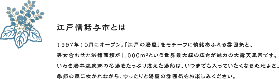 江戸情話与市とは 1997年10月にオープン。「江戸の湯屋」をモチーフに情緒あふれる雰囲気と、男女合わせた浴槽面積が1,000m2という世界最大級の広さが魅力の大露天風呂です。いわき湯本温泉郷の名湯をたっぷり湛えた湯船は、いつまでも入っていたくなる心地よさ。季節の風に吹かれながら、ゆったりと湯屋の雰囲気をお楽しみください。