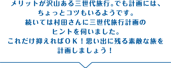 メリットが沢山ある三世代旅行。でも計画には、ちょっとコツもいるようです。続いては村田さんに三世代旅行計画のヒントを伺いました。これだけ抑えればＯＫ！思い出に残る素敵な旅を計画しましょう！