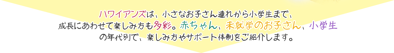 ハワイアンズは、小さなお子さん連れから小学生まで、成長にあわせて楽しみ方も多彩。赤ちゃん、未就学のお子さん、小学生の年代別で、楽しみ方やサポート体制をご紹介します。