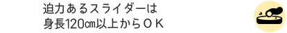 迫力あるスライダーは身長120㎝以上からＯＫ