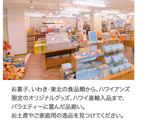 お菓子、いわき・東北の食品類から、ハワイアンズ限定のオリジナルグッズ、ハワイ直輸入品まで、バラエティーに富んだ品揃い。お土産やご家庭用の逸品を見つけてください。