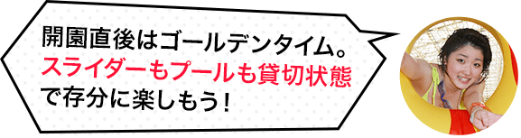 開園直後はゴールデンタイム。スライダーもプールも貸切状態で存分に楽しもう。