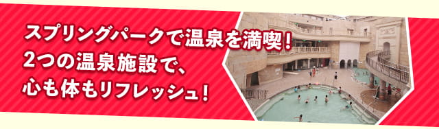 スプリングパークで温泉を満喫。2つの温泉施設で、心も体もリフレッシュ。