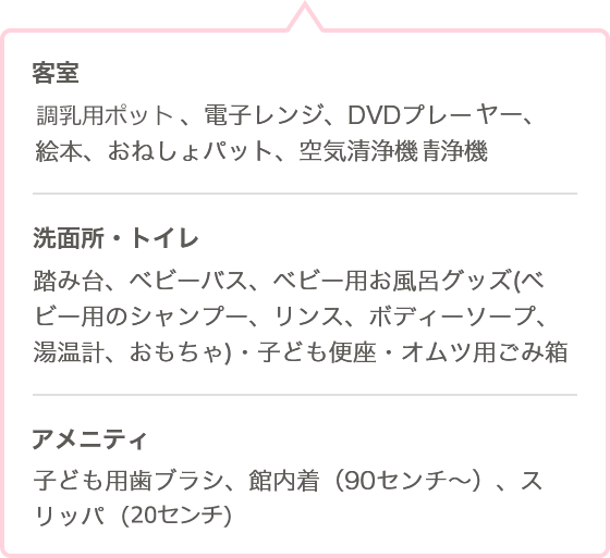 ●客室 調乳用ポット、電子レンジ、プレーヤー、絵本、おねしょパット、空気清浄機 ●洗面所・トイレ 踏み台、ベビーバス、ベビー用お風呂グッズ（ベビー用のシャンプー、リンス、ボディーソープ、温度計、おもちゃ）・子ども便座、おむつ用ごみ ●客室 アメニティ 子ども用歯ブラシ、館内着（90センチ〜）、スリッパ（20センチ）