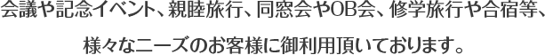 会議や記念イベント、親睦旅行、同窓会やOB会、卒業旅行や合宿等、様々なニーズのお客様に御利用頂いております。